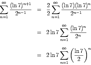 \begin{eqnarray*}
\sum_{n = 1}^{\infty} \frac{(\ln{7})^{n+1}}{2^{n-1}} & = & \fr...
... 2\ln{7} \sum_{n = 1}^{\infty} \left( \frac{\ln{7}}{2} \right)^n
\end{eqnarray*}